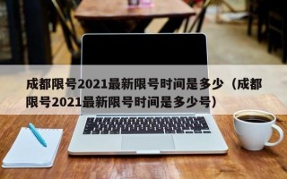 成都限号2021最新限号时间是多少（成都限号2021最新限号时间是多少号）