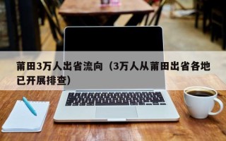 莆田3万人出省流向（3万人从莆田出省各地已开展排查）