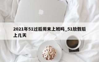 2021年51过后周末上班吗_51放假后上几天