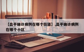【昌平确诊病例在哪个街道】,昌平确诊病例在哪个小区