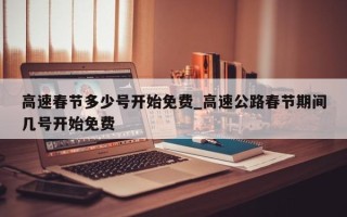 高速春节多少号开始免费_高速公路春节期间几号开始免费