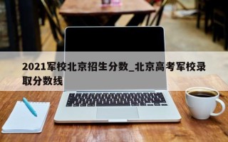 2021军校北京招生分数_北京高考军校录取分数线