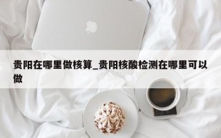 贵阳在哪里做核算_贵阳核酸检测在哪里可以做