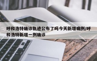 呼和浩特确诊轨迹公布了吗今天新增病例/呼和浩特新增一例确诊