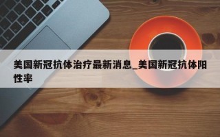 美国新冠抗体治疗最新消息_美国新冠抗体阳性率