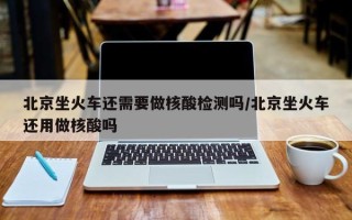 北京坐火车还需要做核酸检测吗/北京坐火车还用做核酸吗