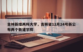 吉林新增两所大学，吉林省12月24号新公布两个新建学院