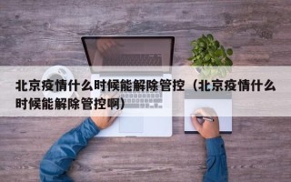 北京疫情什么时候能解除管控（北京疫情什么时候能解除管控啊）