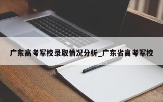 广东高考军校录取情况分析_广东省高考军校