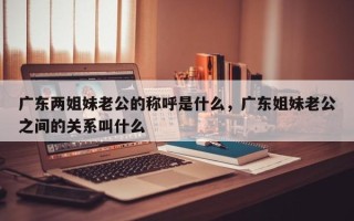 广东两姐妹老公的称呼是什么，广东姐妹老公之间的关系叫什么