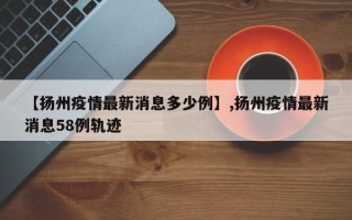 【扬州疫情最新消息多少例】,扬州疫情最新消息58例轨迹