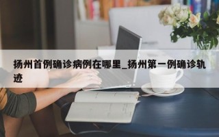 扬州首例确诊病例在哪里_扬州第一例确诊轨迹