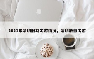 2021年清明假期出游情况，清明放假出游