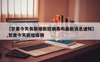 【甘肃今天有新增新冠病毒吗最新消息通知】,甘肃今天新增疫情