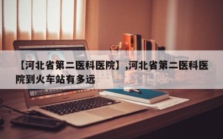 【河北省第二医科医院】,河北省第二医科医院到火车站有多远