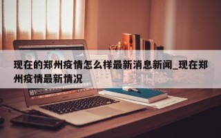 现在的郑州疫情怎么样最新消息新闻_现在郑州疫情最新情况