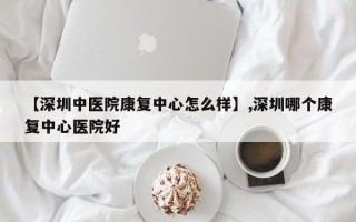 【深圳中医院康复中心怎么样】,深圳哪个康复中心医院好