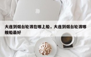 大连到烟台轮渡在哪上船，大连到烟台轮渡哪艘船最好