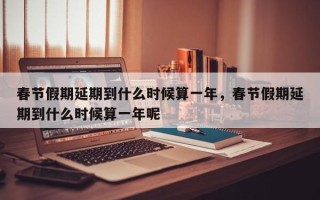 春节假期延期到什么时候算一年，春节假期延期到什么时候算一年呢