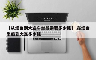 【从烟台到大连车坐船需要多少钱】,在烟台坐船到大连多少钱