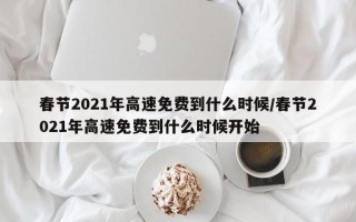 春节2021年高速免费到什么时候/春节2021年高速免费到什么时候开始