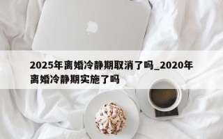 2025年离婚冷静期取消了吗_2020年离婚冷静期实施了吗