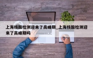 上海核酸检测迎来了高峰期_上海核酸检测迎来了高峰期吗