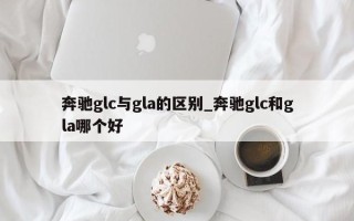 奔驰glc与gla的区别_奔驰glc和gla哪个好