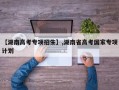 【湖南高考专项招生】,湖南省高考国家专项计划