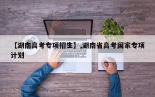 【湖南高考专项招生】,湖南省高考国家专项计划