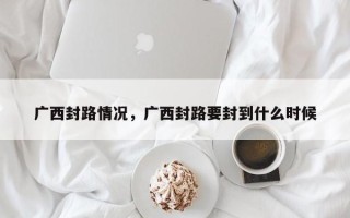 广西封路情况，广西封路要封到什么时候