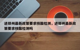 进郑州最新政策要求核酸检测，进郑州最新政策要求核酸检测吗