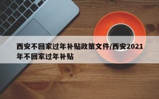 西安不回家过年补贴政策文件/西安2021年不回家过年补贴