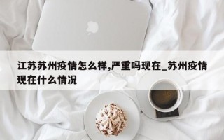 江苏苏州疫情怎么样,严重吗现在_苏州疫情现在什么情况