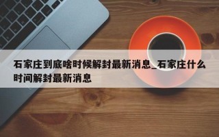 石家庄到底啥时候解封最新消息_石家庄什么时间解封最新消息