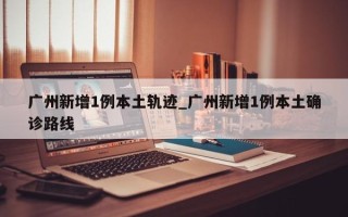 广州新增1例本土轨迹_广州新增1例本土确诊路线