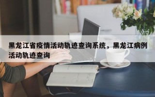 黑龙江省疫情活动轨迹查询系统，黑龙江病例活动轨迹查询
