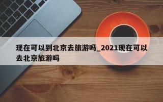现在可以到北京去旅游吗_2021现在可以去北京旅游吗