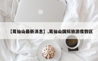 【葛仙山最新消息】,葛仙山国际旅游度假区