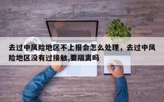 去过中风险地区不上报会怎么处理，去过中风险地区没有过接触,要隔离吗