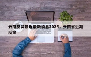 云南反贪最近最新消息2025，云南省近期反贪