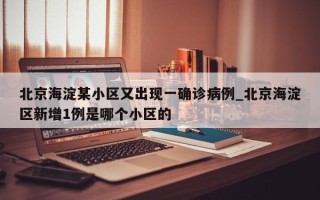 北京海淀某小区又出现一确诊病例_北京海淀区新增1例是哪个小区的