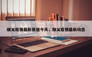 顺义疫情最新报道今天，顺义疫情最新动态
