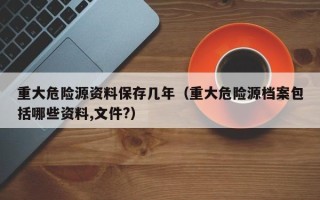 重大危险源资料保存几年（重大危险源档案包括哪些资料,文件?）