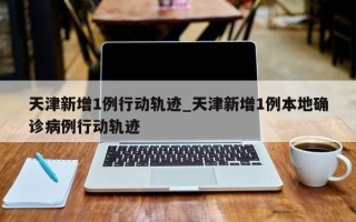 天津新增1例行动轨迹_天津新增1例本地确诊病例行动轨迹