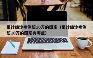 累计确诊病例超10万的国家（累计确诊病例超10万的国家有哪些）