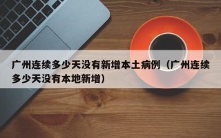 广州连续多少天没有新增本土病例（广州连续多少天没有本地新增）