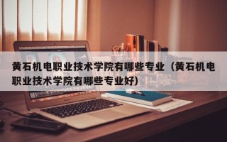黄石机电职业技术学院有哪些专业（黄石机电职业技术学院有哪些专业好）