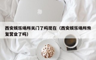 西安娱乐场所关门了吗现在（西安娱乐场所恢复营业了吗）