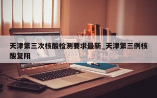 天津第三次核酸检测要求最新_天津第三例核酸复阳